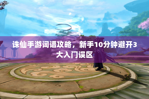 诛仙手游词谱攻略，新手10分钟避开3大入门误区