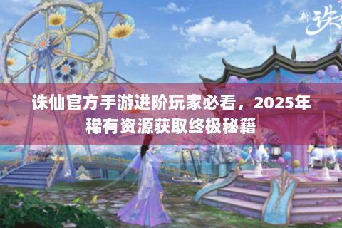 诛仙官方手游进阶玩家必看，2025年稀有资源获取终极秘籍