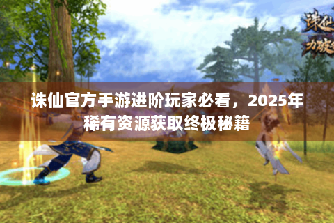 诛仙官方手游进阶玩家必看，2025年稀有资源获取终极秘籍