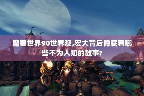 魔兽世界90世界观,宏大背后隐藏着哪些不为人知的故事?