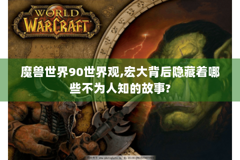 魔兽世界90世界观,宏大背后隐藏着哪些不为人知的故事?