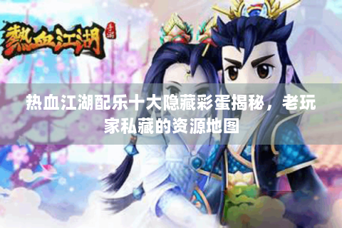 热血江湖配乐十大隐藏彩蛋揭秘，老玩家私藏的资源地图