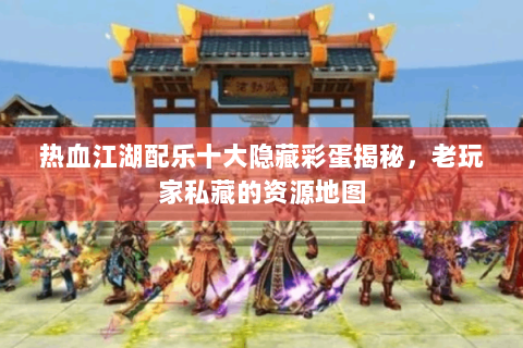 热血江湖配乐十大隐藏彩蛋揭秘，老玩家私藏的资源地图