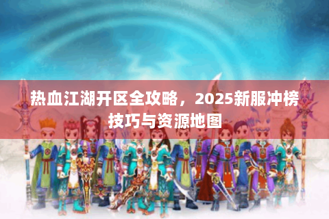 热血江湖开区全攻略，2025新服冲榜技巧与资源地图