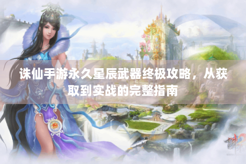 诛仙手游永久星辰武器终极攻略，从获取到实战的完整指南