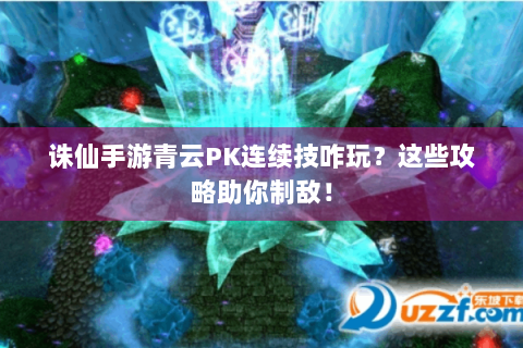 诛仙手游青云PK连续技咋玩？这些攻略助你制敌！