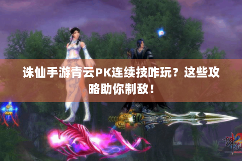 诛仙手游青云PK连续技咋玩？这些攻略助你制敌！