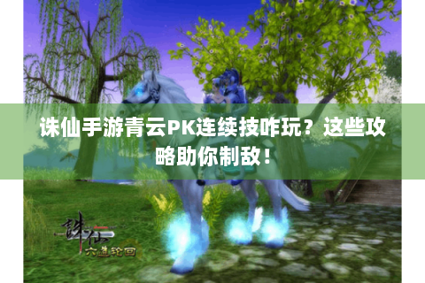 诛仙手游青云PK连续技咋玩？这些攻略助你制敌！