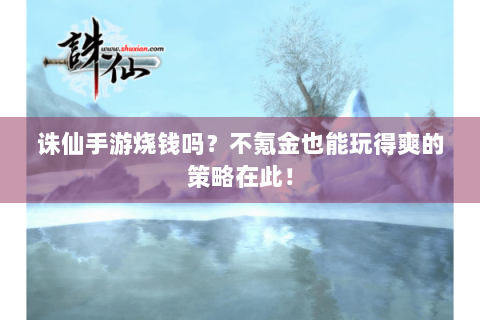 诛仙手游烧钱吗？不氪金也能玩得爽的策略在此！