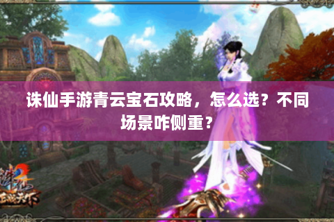 诛仙手游青云宝石攻略，怎么选？不同场景咋侧重？
