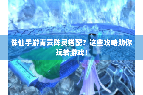 诛仙手游青云阵灵搭配？这些攻略助你玩转游戏！
