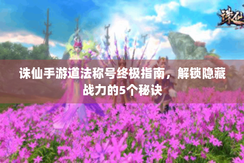 诛仙手游道法称号终极指南，解锁隐藏战力的5个秘诀