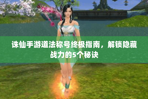 诛仙手游道法称号终极指南，解锁隐藏战力的5个秘诀