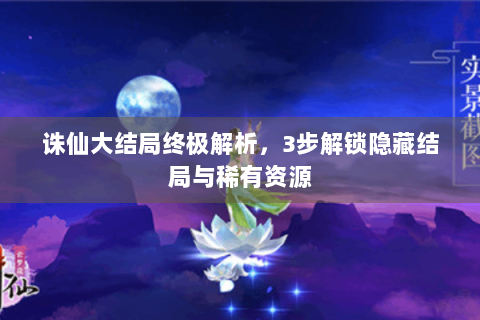 诛仙大结局终极解析，3步解锁隐藏结局与稀有资源