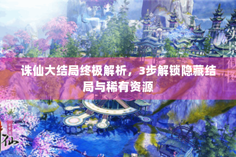 诛仙大结局终极解析，3步解锁隐藏结局与稀有资源
