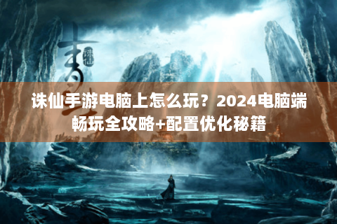 诛仙手游电脑上怎么玩？2024电脑端畅玩全攻略+配置优化秘籍