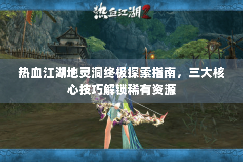 热血江湖地灵洞终极探索指南，三大核心技巧解锁稀有资源