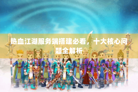 热血江湖服务端搭建必看，十大核心问题全解析