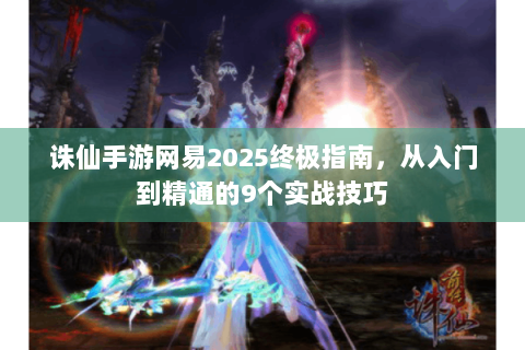 诛仙手游网易2025终极指南，从入门到精通的9个实战技巧