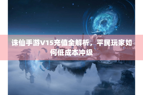 诛仙手游V15充值全解析，平民玩家如何低成本冲级