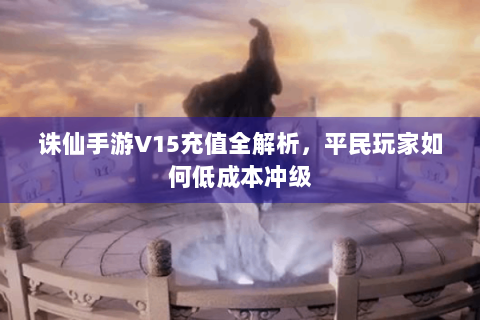 诛仙手游V15充值全解析，平民玩家如何低成本冲级
