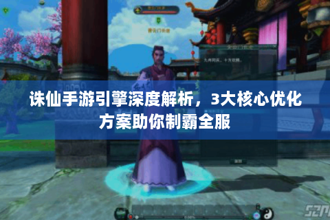 诛仙手游引擎深度解析，3大核心优化方案助你制霸全服