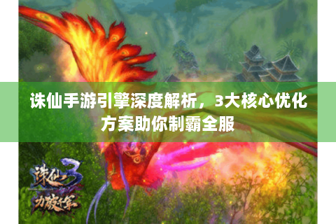 诛仙手游引擎深度解析，3大核心优化方案助你制霸全服