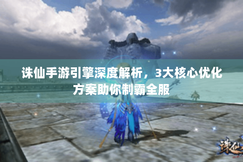 诛仙手游引擎深度解析，3大核心优化方案助你制霸全服