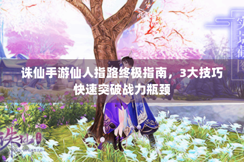 诛仙手游仙人指路终极指南，3大技巧快速突破战力瓶颈