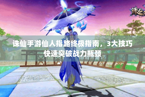 诛仙手游仙人指路终极指南，3大技巧快速突破战力瓶颈