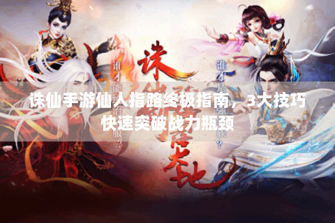 诛仙手游仙人指路终极指南，3大技巧快速突破战力瓶颈