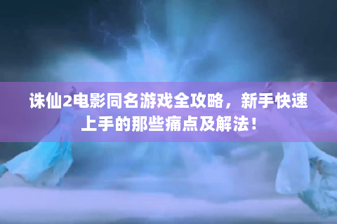 诛仙2电影同名游戏全攻略，新手快速上手的那些痛点及解法！