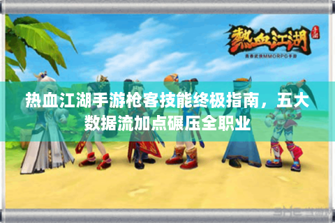 热血江湖手游枪客技能终极指南，五大数据流加点碾压全职业