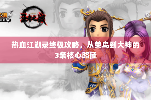 热血江湖录终极攻略，从菜鸟到大神的3条核心路径