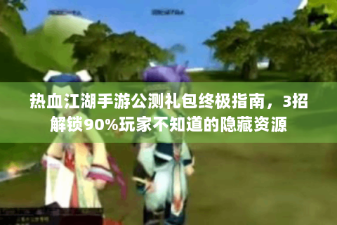 热血江湖手游公测礼包终极指南，3招解锁90%玩家不知道的隐藏资源