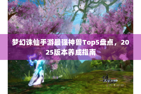 梦幻诛仙手游最强神兽Top5盘点，2025版本养成指南