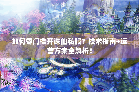 如何零门槛开诛仙私服？技术指南+运营方案全解析！