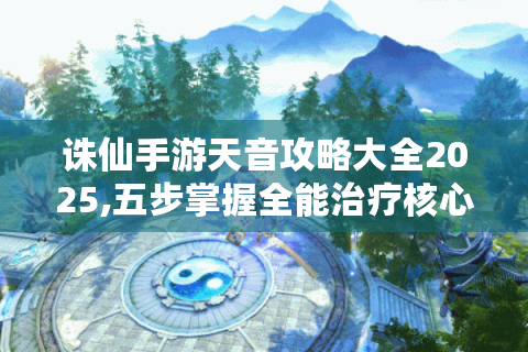 诛仙手游天音攻略大全2025,五步掌握全能治疗核心