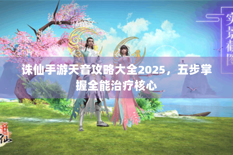 诛仙手游天音攻略大全2025，五步掌握全能治疗核心