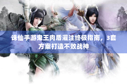 诛仙手游鬼王肉盾灌注终极指南，3套方案打造不败战神