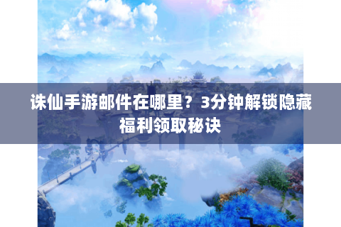 诛仙手游邮件在哪里？3分钟解锁隐藏福利领取秘诀