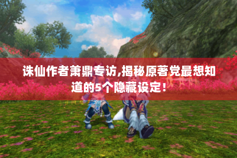 诛仙作者萧鼎专访,揭秘原著党最想知道的5个隐藏设定！