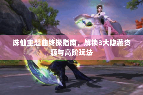 诛仙主题曲终极指南，解锁3大隐藏资源与高阶玩法
