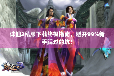 诛仙2私服下载终极指南，避开99%新手踩过的坑！