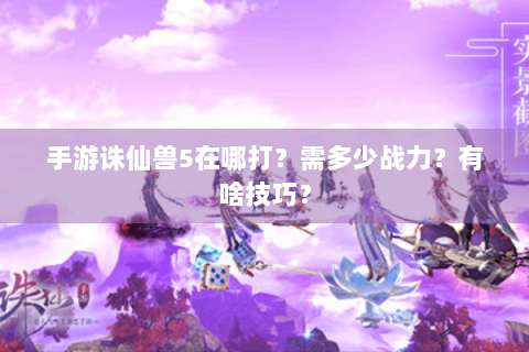 手游诛仙兽5在哪打？需多少战力？有啥技巧？