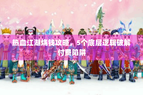 热血江湖烧钱攻略，5个底层逻辑破解付费陷阱