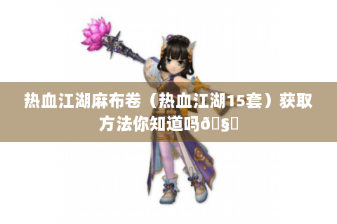 热血江湖麻布卷（热血江湖15套）获取方法你知道吗🧐