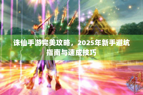 诛仙手游完美攻略，2025年新手避坑指南与速成技巧