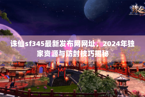 诛仙sf345最新发布网网址，2024年独家资源与防封技巧揭秘