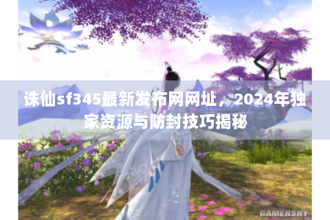 诛仙sf345最新发布网网址，2024年独家资源与防封技巧揭秘